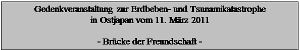 Textfeld: Gedenkveranstaltung zur Erdbeben- und Tsunamikatastrophe 
in Ostjapan vom 11. Mrz 2011

- Brcke der Freundschaft -

