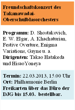 Freundschaftskonzert des Takanawadai-Oberschulblasorchesters


Programm: D. Shostakovich, E. W. Elgar, A. Khachaturian, Festive Overture, Enigma Variations, Gayne u. a.
Dirigenten: Takao Hatakeda und HisaoYoneya


Termin: 22.03.2013, 15.00 Uhr 
Ort: Philharmonie Berlin
Freikarten ber das Bro der DJG bis 15.03.  bestellbar. 


